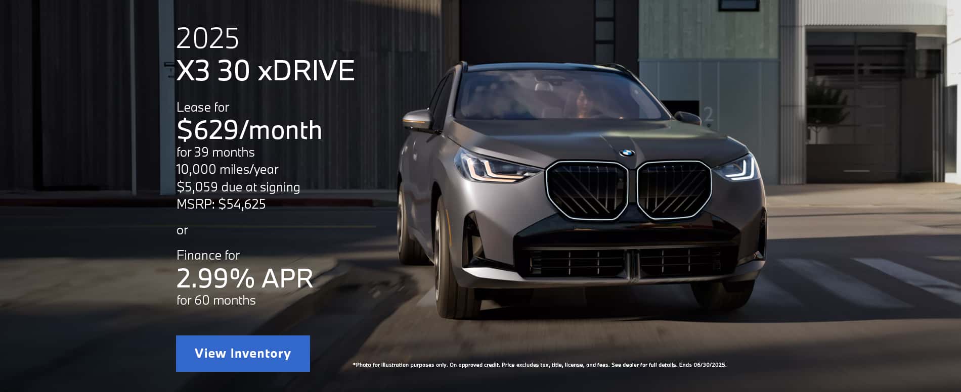 Photo for illustration purposes only. Lease payment is calculated based on Manufacturer’s Suggested Retail Price for vehicle as shown and does not necessarily represent the dealer’s actual sale price. Dealer sets actual price. Please consult your selected dealer. Through June 30, 2025 lease offer available on new 2025 BMW X3 30 xDrive models from participating BMW Centers through BMW Financial Services NA, LLC, to customers who meet BMW Financial Services' credit requirements. Offer not valid in Puerto Rico. Monthly lease payments of $629 per month for 39 months is based on an adjusted capitalized cost of $48910 (MSRP of $54625 including destination and handling fee of $1175 less $3505 capitalized cost reduction, $0 security deposit, and suggested dealer contribution of $2210). Actual MSRP and dealer contribution may vary and could affect your monthly lease payment. Cash due at signing includes $3505 capitalized cost reduction, $629 first month's payment, $925 acquisition fee and $0 security deposit. Lessee responsible for insurance during the lease term, excess wear and tear as defined in the lease contract, $0.25/mile over 32500 miles, plus disposition fee of up to $495 (not to exceed an amount permissible by law) at lease end. Not all customers will qualify for security deposit waiver. Tax, title, license, registration and dealer fees are additional fees due at signing. Advertised monthly payment does not include applicable taxes. Purchase option price at lease end is $30,590, plus the purchase option fee disclosed in the lease contract. Additional tax, title, and government fees may also apply. Offer valid through June 30, 2025 and may be combined with other offers unless otherwise stated. Models pictured may be shown with metallic paint and/or additional accessories. Visit your authorized BMW Center for important details. Through June 30, 2025, 2.99% APR financing for up to 60 months on new 2025 BMW X3 30 xDrive model is available from participating BMW dealers to well qualified customers who meet BMW Financial Services NA, LLC credit requirements. For example, with $0.00 down payment and 2.99% APR, a retail installment contract on a 2025 BMW X3 30 xDrive with MSRP of $54,625.00 may be repaid in 24 monthly installments of $2,347.61 or may be repaid in 60 monthly installments of $981.30. MSRP excludes tax, title, and license. Not all customers will qualify for down payment waiver or lowest rate. Other rates and payment terms available. Applicable Credits are credits against the MSRP of the vehicle purchased and available to customers who finance through BMW Financial Services NA, LLC. All credits valid through June 30, 2025. All offers are subject to dealer participation. Must take delivery by June 30th, 2025. Visit your authorized BMW Center for important details.