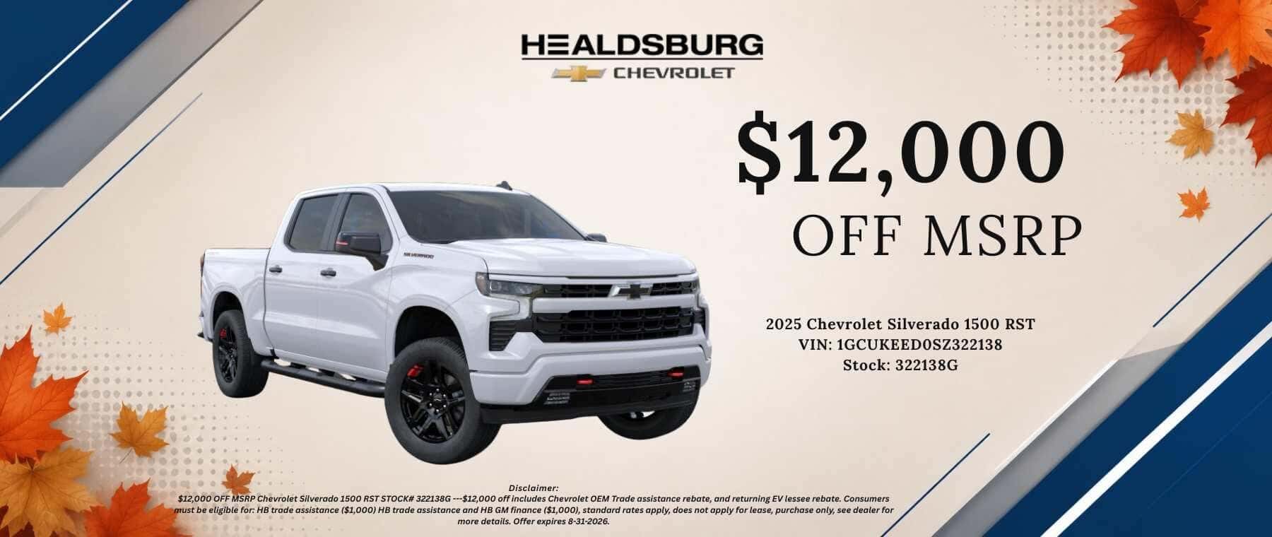 HEALDSBURG CHEVROLET $12,000 OFF MSRP 2025 Chevrolet Silverado 1500 RST VIN: 1GCUKEEDOSZ322138 Disclaimer: Stock: 322138G $12,000 OFF MSRPChevrolet Silverado 1500 RST STOCK# 322138G -$12,000 off includes Chevrolet OEM Trade assistance rebate, consumer must be ellible for HB trade assistance ($1,000) HB trade assistance and HB GM finance ($1,000), standard rates apply, does