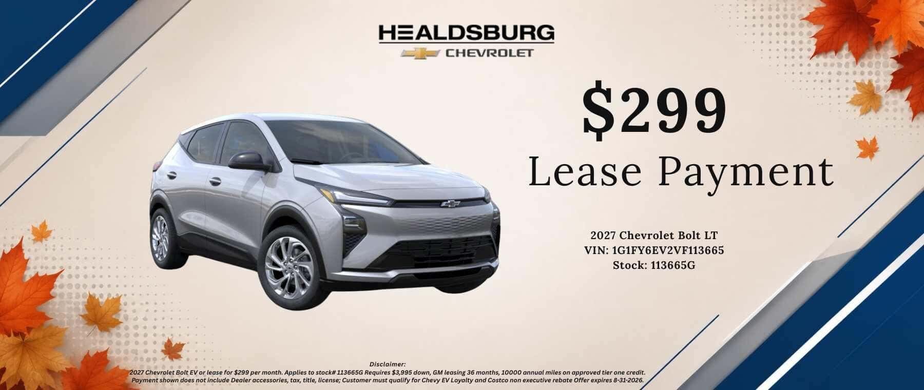 HEALDSBURG CHEVROLET $299 Lease Payment 2027 Chevrolet Bolt LT VIN: 1G1FY6EV1VF113639 Stock: 113639G Disclaimer: 2027 Chevrolet Bolt EV or lease for $299 per month. Applies to stock# 113639G Requires $3,995 down, GM leasing 36 months, 10000 annual miles on approved tier one credit. Payment shown does not include Dealer accessories, tax, title, license; Offer expires 8-31-2026.