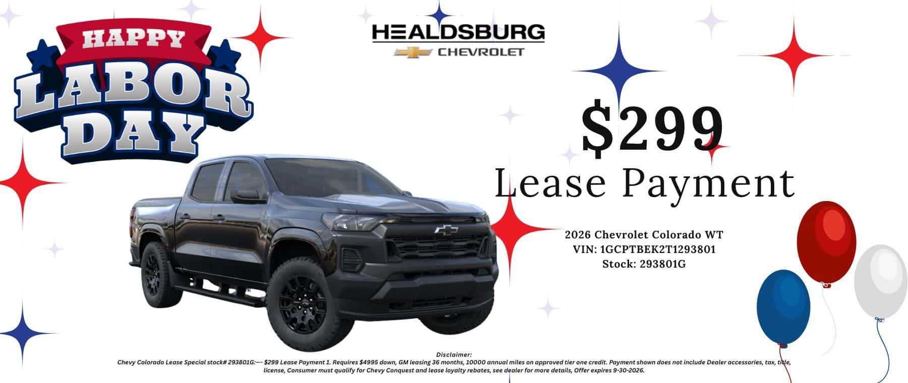 $299 Lease Payment 2026 Chevrolet Colorado WT VIN: 1GCPTBEK2T1293801 Stock: 293801G - Disclaimer: Chevy Colorado Lease Special stock# 293801G:- $299 Lease Payment 1. Requires $4995 down, GM leasing 36 months, 10000 annual miles on approved tier one credit. Payment shown does not include Dealer accessories, tax, title, license, Consumer must qualify for Chevy Conquest and lease loyalty rebates, see dealer for more details, Offer expires 9-30-2026.