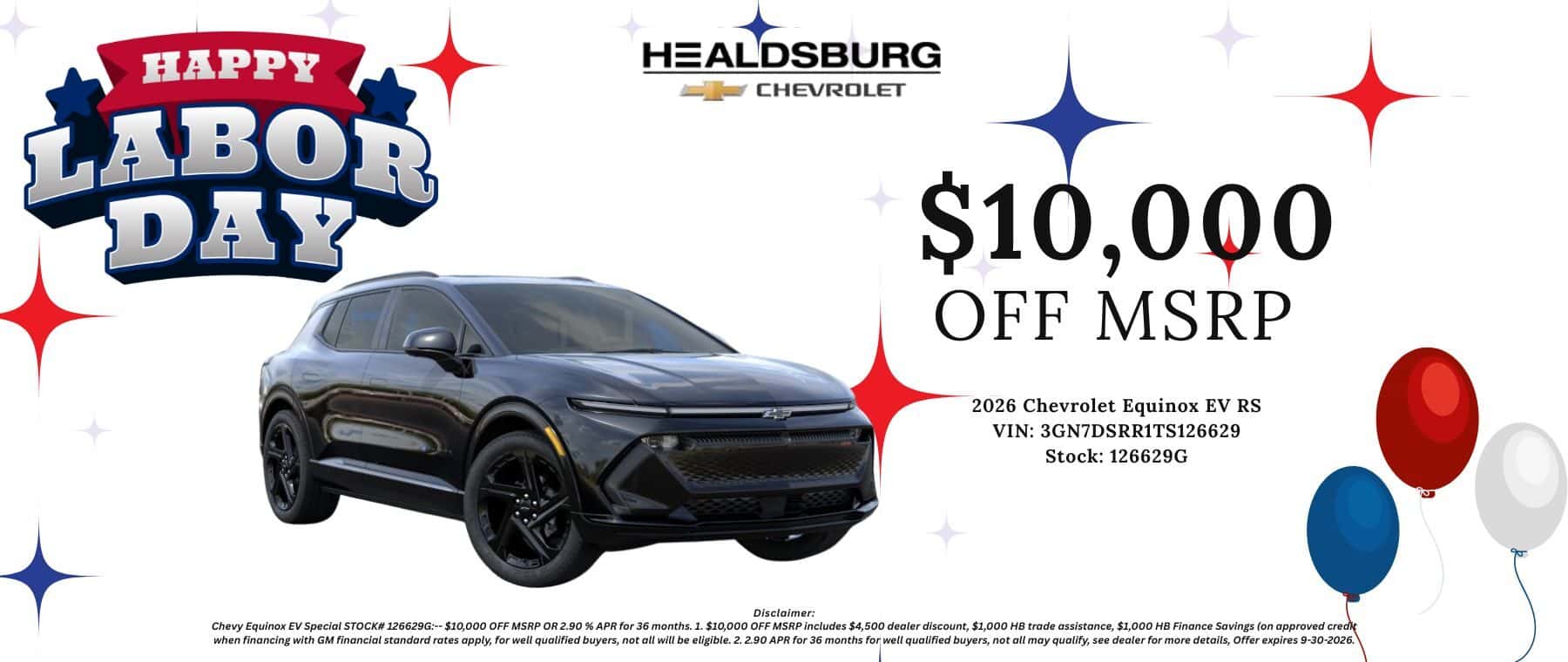 $10,000 OFF MSRP 2026 Chevrolet Equinox EV RS VIN: 3GN7DSRR1TS126629 Stock: 126629G - Disclaimers Chevy Equinox EV Special STOCK# 126629G:-- $10,000 OFF MSRP OR 2.90% APR for 36 months. 1. $10,000 OFF MSRP includes $4,500 dealer discount, $1,000 HB trade assistance, $1,000 HB Finance Savings (on approved credit when financing with GM financial standard rates apply, for well qualified buyers, not all will be eligible. 2. 2.90 APR for 36 months for well qualified buyers, not all may qualify, see dealer for more details, Offer expires 9-30-2026.