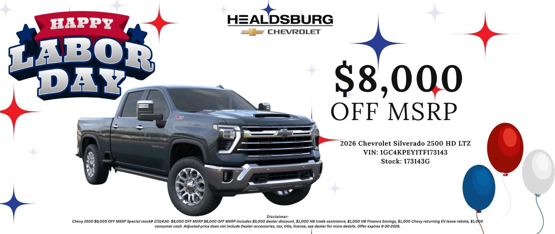 $8,000 OFF MSRP 2026 Chevrolet Silverado 2500 HD LTZ VIN: 1GC4KPEY1TF173143 Stock: 173143G Disclaimer: Chevv 2500 $8.000 OFF MSRP Soecial stock# 173143G- $8.000 OFF MSRP $8.000 OFF MSRP includes $5.000 dealer discount. $1.000 HB trade assistance, $1.000 HB Finance Savings. $1.000 Chevv returning EV lease rebate. $1.000 consumer cash. Adjusted price does not include Dealer accessories, tax, title, license, see dealer for more details. Offer expires 9-30-2026.