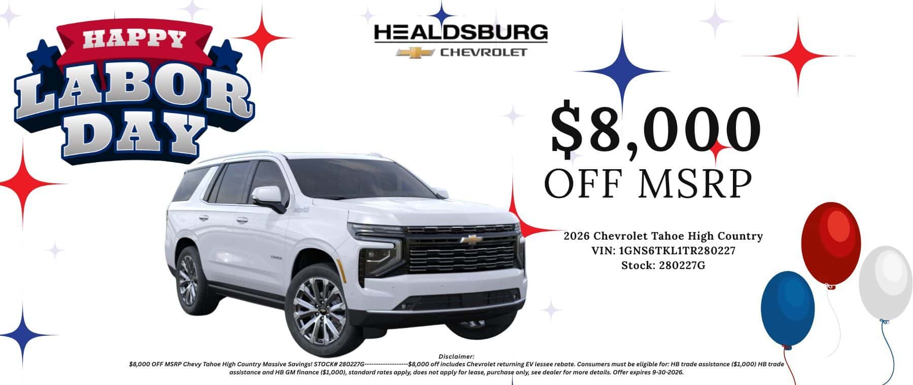 $8,000 OFF MSRP 2026 Chevrolet Tahoe High Country VIN: 1GNS6TKL1TR280227 Stock: 280227G $8.000 OFF MSRP Chevy Tahoe High Country Massive Savings! STOCK# 280227G-.. Disclaimer: ---$8,000 off includes Chevrolet returning EV lessee rebate. Consumers must be eligible for: HB trade assistance ($1,000) HB trade assistance and HB GM finance ($1,000), standard rates apply, does not apply for lease, purchase only, see dealer for more details. Offer expires 9-30-2026.