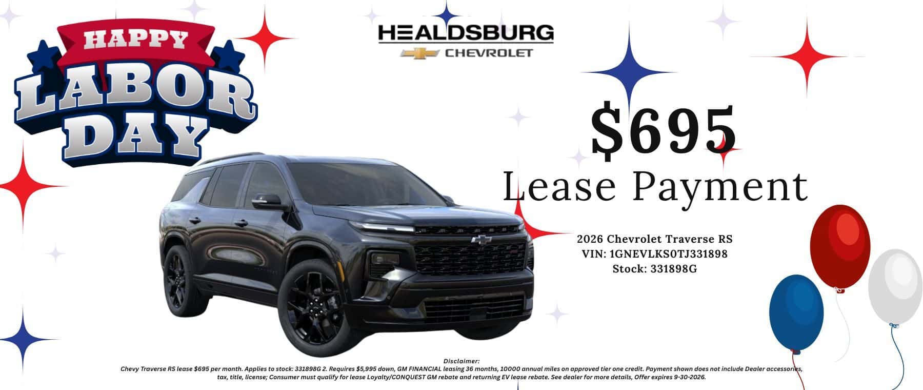 $695 Lease Payment 2026 Chevrolet Traverse RS VIN: 1GNEVLKSOTJ331898 Stock: 331898G Disclaimer: Chevy Traverse RS lease $695 per month. Applies to stock: 331898G 2. Requires $5,995 down, GM FINANCIAL leasing 36 months, 10000 annual miles on approved tier one credit. Payment shown does not include Dealer accessories, tax, title, license; Consumer must qualify for lease Loyalty/CONQUEST GM rebate and returning EV lease rebate. See dealer for more details, Offer expires 9-30-2026.