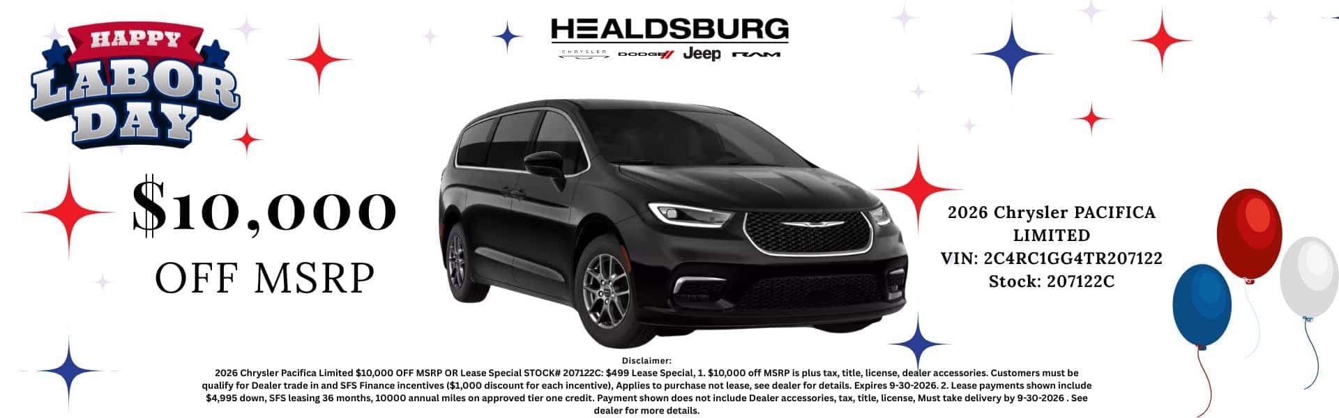 HAPPY LABOR DAY $10,000 OFF MSRP HEALDSBURG Jeep rem 2026 Chrysler PACIFICA LIMITED VIN: 2C4RC1GG4TR207122 Stock: 207122C Disclaimer: 2026 Chrysler Pacifica Limited $10,000 OFF MSRP OR Lease Special STOCK# 207122C: $499 Lease Special, 1. $10,000 off MSRP is plus tax, title, license, dealer accessories. Customers must be qualify for Dealer trade in and SFS Finance incentives ($1,000 discount for each incentive), Applies to purchase not lease, see dealer for details. Expires 9-30-2026. 2. Lease payments shown include $4,995 down, SFS leasing 36 months, 10000 annual miles on approved tier one credit. Payment shown does not include Dealer accessories, tax, title, license, Must take delivery by 9-30-2026. See dealer for more details.