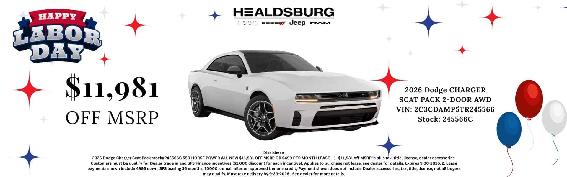 HAPPY LABOR DAY $11,981 OFF MSRP HEALDSBURG / Jeep rem 2026 Dodge CHARGER SCAT PACK 2-DOOR AWD VIN: 2C3CDAMP5TR245566 Stock: 245566C Disclaimer: 2026 Dodge Charger Scat Pack stock#245566C 550 HORSE POWER ALL NEW $11,981 OFF MSRP OR $499 PER MONTH LEASE- 1. $11,981 off MSRP is plus tax, title, license, dealer accessories. Customers must be qualify for Dealer trade in and SFS Finance incentives ($1,000 discount for each incentive), Applies to purchase not lease, see dealer for details. Expires 9-30-2026. 2. Lease payments shown include 4995 down, SFS leasing 36 months, 10000 annual miles on approved tier one credit, Payment shown does not include Dealer accessories, tax, title, license; not all buyers may qualify. Must take delivery by 9-30-2026. See dealer for more details.