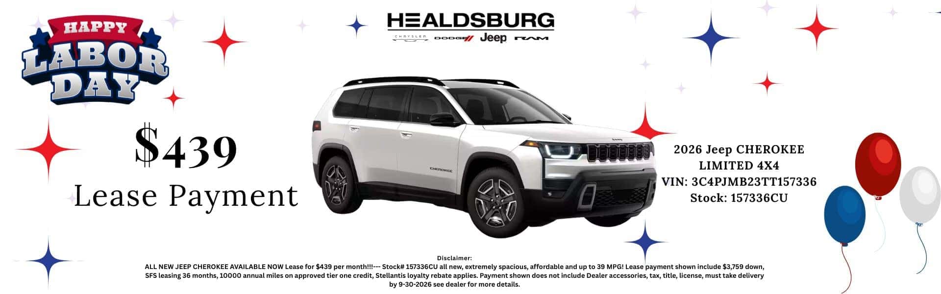 HAPPY LABOR DAY HEALDSBURG Aper oooom veep rM $439 Lease Payment 2026 Jeep CHEROKEE LIMITED 4X4 VIN: 3C4PJMB23TT157336 Stock: 157336CU Disclaimer: ALL NEW JEEP CHEROKEE AVAILABLE NOW Lease for $439 per month!!!--- Stock# 157336CU all new, extremely spacious, affordable and up to 39 MPG! Lease payment shown include $3,759 down, SFS leasing 36 months, 10000 annual miles on approved tier one credit, Stellantis loyalty rebate applies. Payment shown does not include Dealer accessories, tax, title, license, must take delivery by 9-30-2026 see dealer for more details.