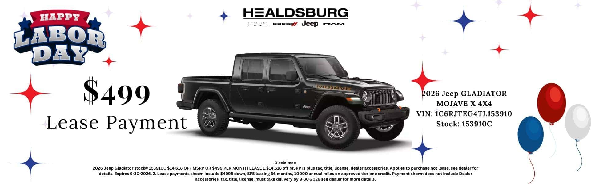 HAPPY LABOR DAY HEALDSBURG Aper oooom veep rM $499 Lease Payment MOJAVE Jeep 2026 Jeep GLADIATOR MOJAVE X 4X4 VIN: 1C6RJTEG4TL153910 Stock: 153910C Disclaimer: 2026 tail. Explies 9-30-2026.3, Lose payments shown nelso nelsdes435 don 2026 Jeep Gladiator stock# 153910C $14,618 OFF MSRP OR $499 PER MONTH LEASE 1.$14,618 off MSRP is plus tax, title, license, dealer accessories. Applies to purchase not lease, see dealer for details. Expires 9-30-2026. 2. Lease payments shown include $4995 down, SFS leasing 36 months, 10000 annual miles on approved tier one credit. Payment shown does not include Dealer accessories, tax, title, license, must take delivery by 9-30-2026 see dealer for more details.