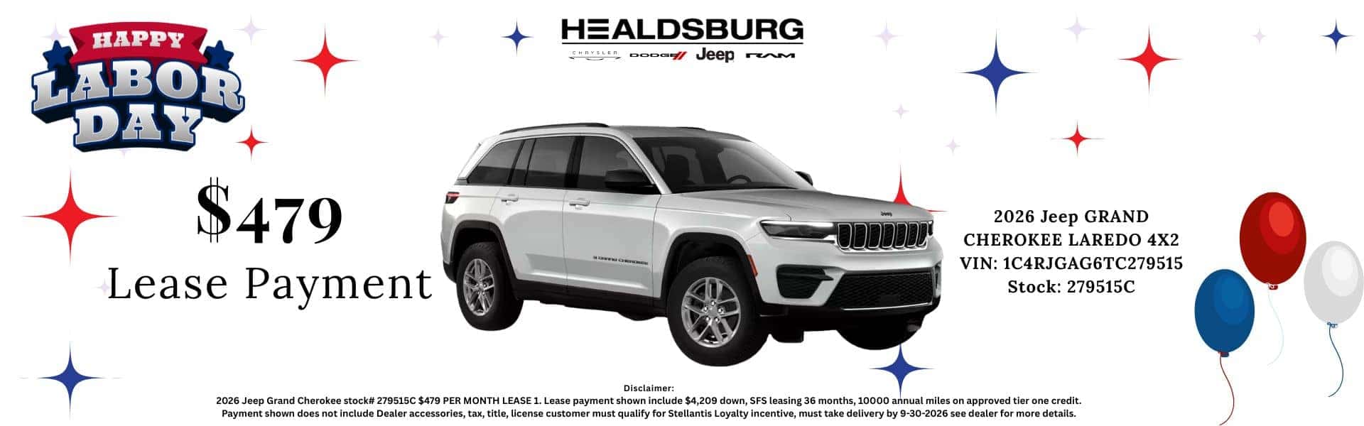 HAPPY LABOR DAY HEALDSBURG Abs oooom veep rM $479 Lease Payment 2026 Jeep GRAND CHEROKEE LAREDO 4X2 VIN: 1C4RJGAG6TC279515 Stock: 279515C Disclaimer: 2026 Jeep Grand Cherokee stock# 279515C $479 PER MONTH LEASE 1. Lease payment shown include $4,209 down, SFS leasing 36 months, 10000 annual miles on approved tier one credit. Payment shown does not include Dealer accessories, tax, title, license customer must qualify for Stellantis Loyalty incentive, must take delivery by 9-30-2026 see dealer for more details.