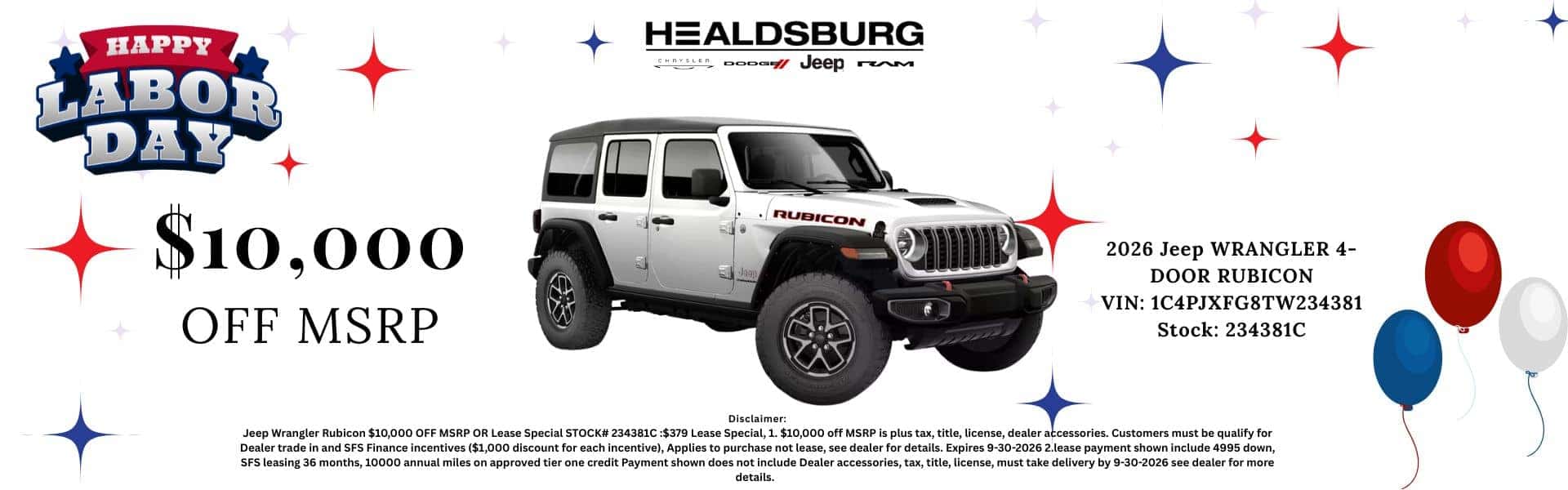 HAPPY LABOR DAY $10,000 OFF MSRP HEALDSBURG Jeep rem RUBICON 2026 Jeep WRANGLER 4- DOOR RUBICON VIN: 1C4PJXFG8TW234381 Stock: 234381C Disclaimer: Jeep Wrangler Rubicon $10,000 OFF MSRP OR Lease Special STOCK# 234381C:$379 Lease Special, 1. $10,000 off MSRP is plus tax, title, license, dealer accessories. Customers must be qualify for Dealer trade in and SFS Finance incentives ($1,000 discount for each incentive), Applies to purchase not lease, see dealer for details. Expires 9-30-2026 2. lease payment shown include 4995 down, SFS leasing 36 months, 10000 annual miles on approved tier one credit Payment shown does not include Dealer accessories, tax, title, license, must take delivery by 9-30-2026 see dealer for more details.