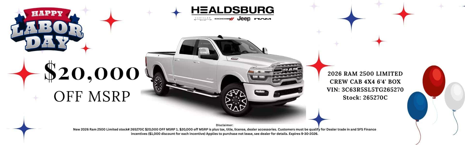 HAPPY LABOR DAY $20,000' OFF MSRP HEALDSBURG Jeep rem 2026 RAM 2500 LIMITED CREW CAB 4X4 6'4' BOX VIN: 3C63R5SL5TG265270 Stock: 265270C Disclaimer: New 2026 Ram 2500 Limited stock# 265270C$20,000 OFF MSR1. $20,000 off MSRP is plus tax, title, license, dealer accessories. Customers must be qualify for Dealer trade in and SFS Finance incentives ($1,000 discount for each incentive) Applies to purchase not lease, see dealer for details. Expires 9-30-2026.