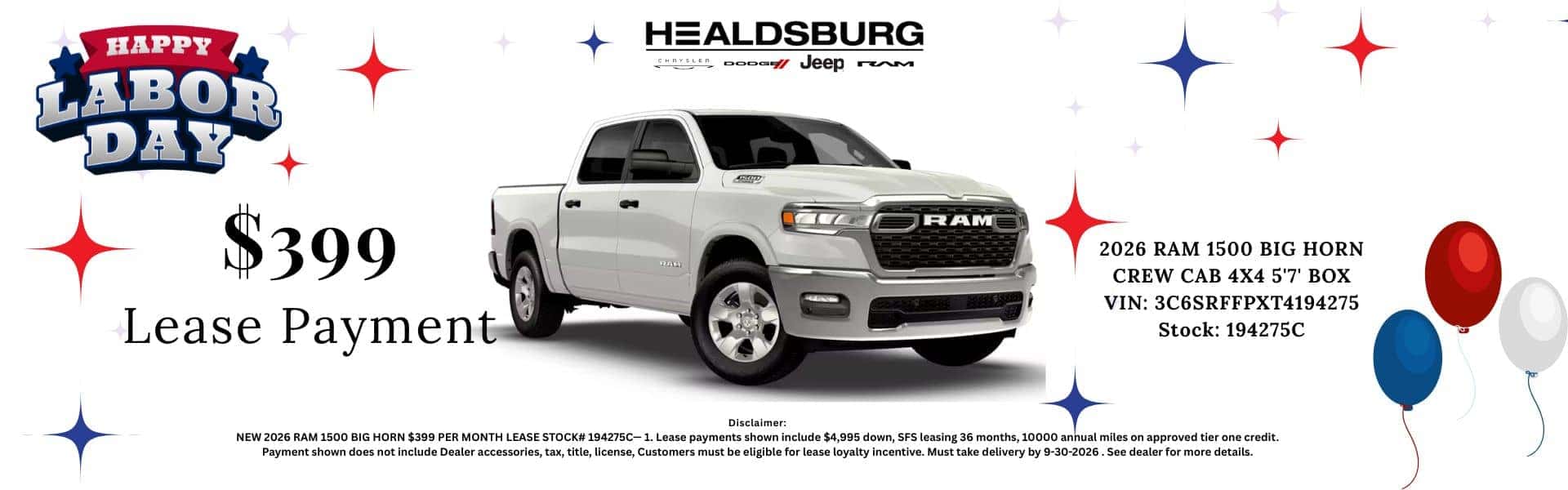HAPPY LABOR DAY HEALDSBURG Aper oooom veep rM $399 Lease Payment RAM 2026 RAM 1500 BIG HORN CREW CAB 4X4 5'7' BOX VIN: 3C6SRFFPXT4194275 Stock: 194275C Disclaimer: NEW 2026 RAM 1500 BIG HORN $399 PER MONTH LEASE STOCK# 194275C-1. Lease payments shown include $4,995 down, SFS leasing 36 months, 10000 annual miles on approved tier one credit. Payment shown does not include Dealer accessories, tax, title, license, Customers must be eligible for lease loyalty incentive. Must take delivery by 9-30-2026. See dealer for more details.