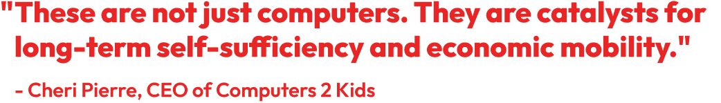 "These are not just computers. They are catalysts for long-term self-sufficiency and economic mobility." - Cheri Pierre, CEO of Computers 2 Kids