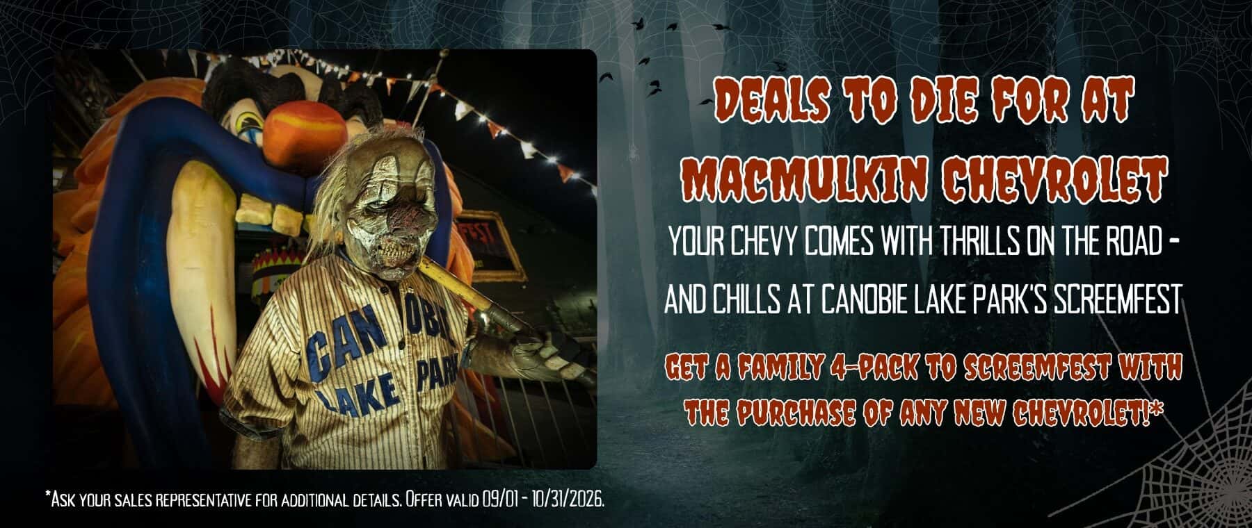 DEALS TO DIE FOR AT MACMULKIN CHEVROLET YOUR CHEVY COMES WITH THRILLS ON THE ROAD - AND CHILLS AT CANOBIE LAKE PARK'S SCREEMFEST GET A FAMILY 4-PACK TO SCREEMPEST WITH THE PURCHASE OF ANY NEW CHEVROLET!