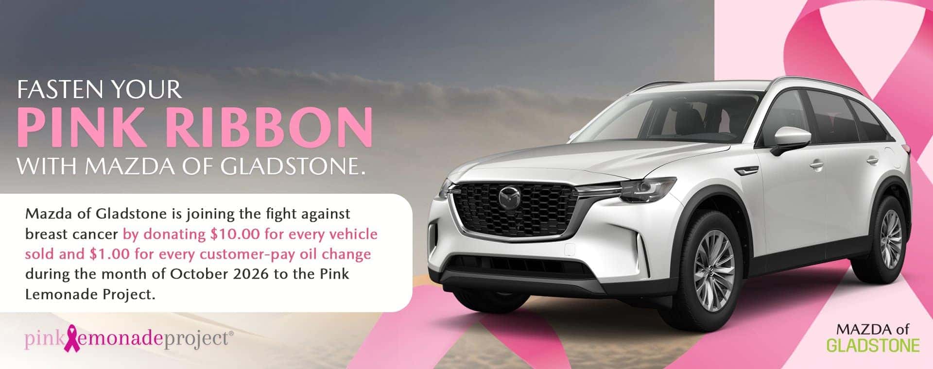 Fasten your pink ribbon with Mazda of Gladstone. Mazda of Gladstone is joining the fight against breast cancer by donating $10.00 for every vehicle sold and $1.00 for every customer-pay oil change during the month of October 2026 to the Pink Lemonade Project.